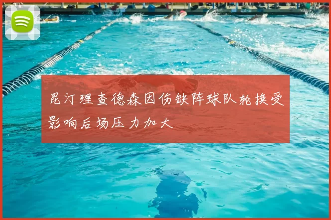 昆汀理查德森因伤缺阵球队轮换受影响后场压力加大