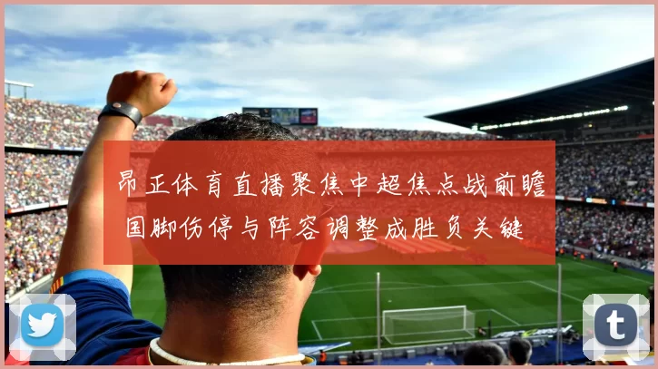 昂正体育直播聚焦中超焦点战前瞻 国脚伤停与阵容调整成胜负关键
