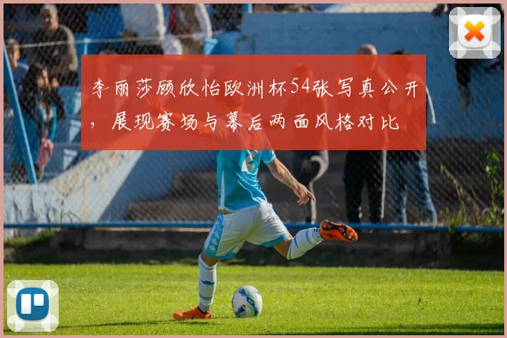 李丽莎顾欣怡欧洲杯54张写真公开，展现赛场与幕后两面风格对比