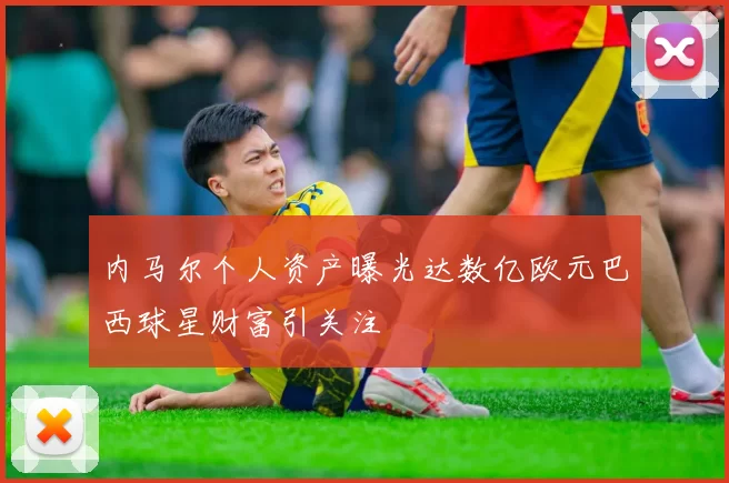 内马尔个人资产曝光达数亿欧元巴西球星财富引关注