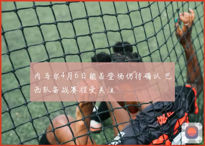 内马尔4月6日能否登场仍待确认 巴西队备战赛程受关注