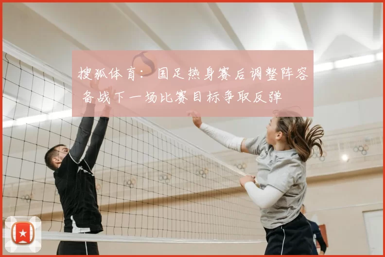 搜狐体育：国足热身赛后调整阵容 备战下一场比赛目标争取反弹