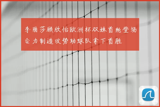 李丽莎顾欣怡欧洲杯双姝首轮登场合力制造攻势助球队拿下首胜