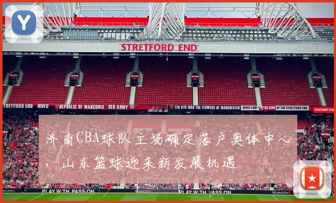 济南CBA球队主场确定落户奥体中心，山东篮球迎来新发展机遇