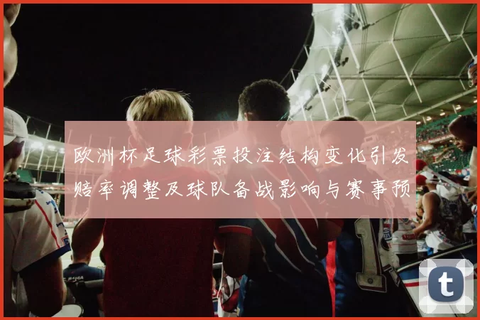 欧洲杯足球彩票投注结构变化引发赔率调整及球队备战影响与赛事预测参考