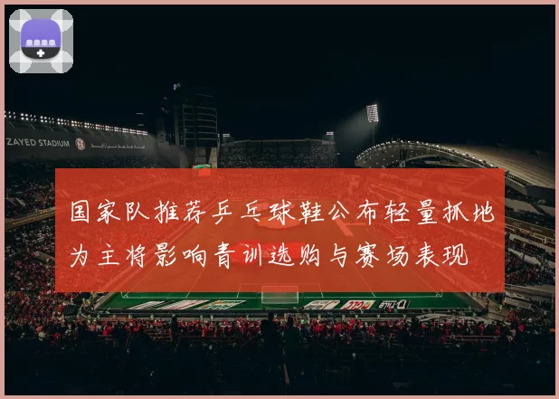 国家队推荐乒乓球鞋公布轻量抓地为主将影响青训选购与赛场表现