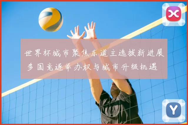 世界杯城市聚焦东道主选拔新进展 多国竞逐举办权与城市升级机遇