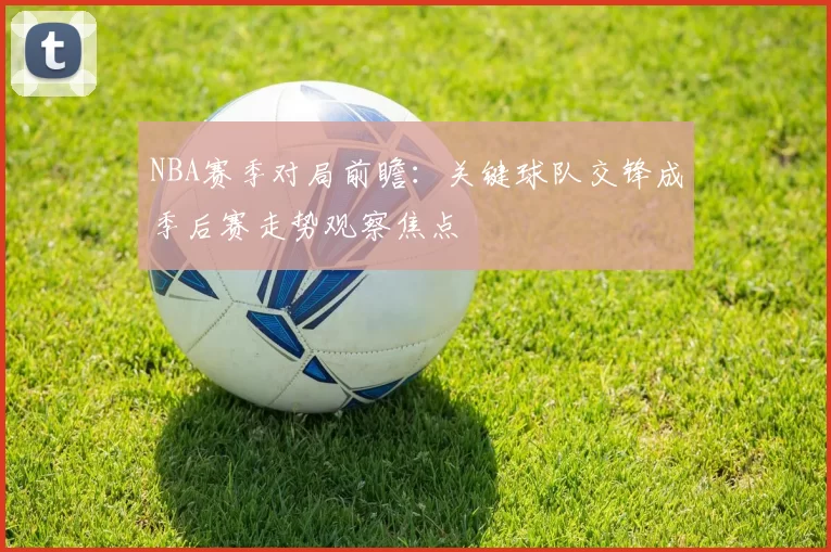 NBA赛季对局前瞻：关键球队交锋成季后赛走势观察焦点