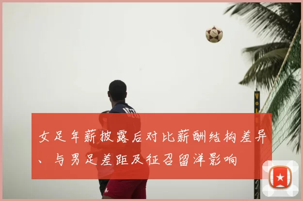 女足年薪披露后对比薪酬结构差异、与男足差距及征召留洋影响