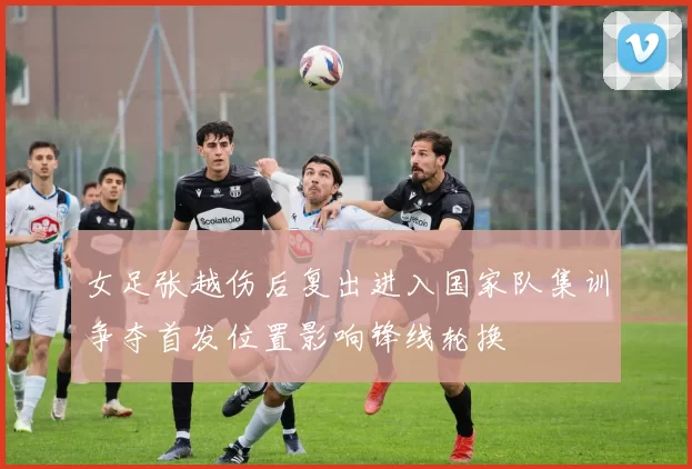 女足张越伤后复出进入国家队集训争夺首发位置影响锋线轮换