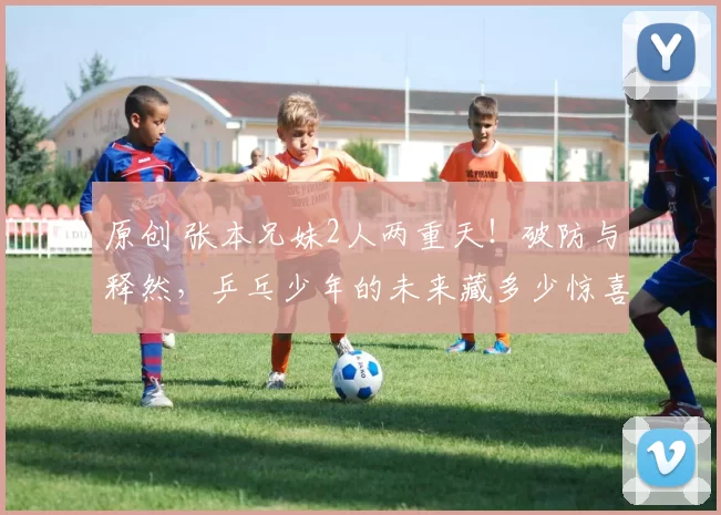 原创 张本兄妹2人两重天!破防与释然,乒乓少年的未来藏多少惊喜?