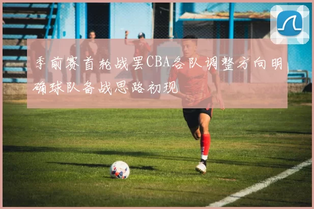 季前赛首轮战罢CBA各队调整方向明确球队备战思路初现