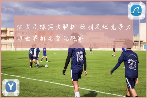法国足球实力解析 欧洲足坛竞争力与世界排名变化观察