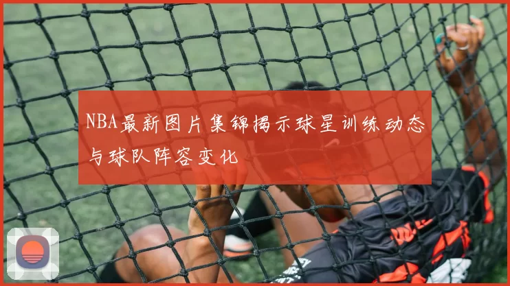 NBA最新图片集锦揭示球星训练动态与球队阵容变化