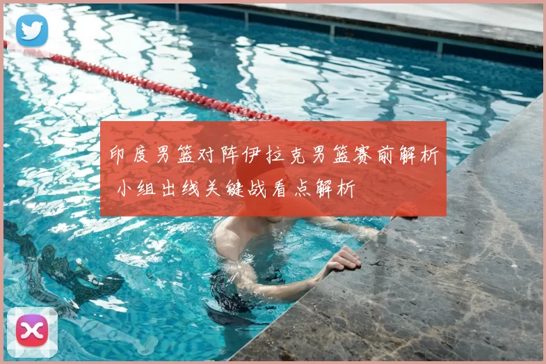 印度男篮对阵伊拉克男篮赛前解析 小组出线关键战看点解析