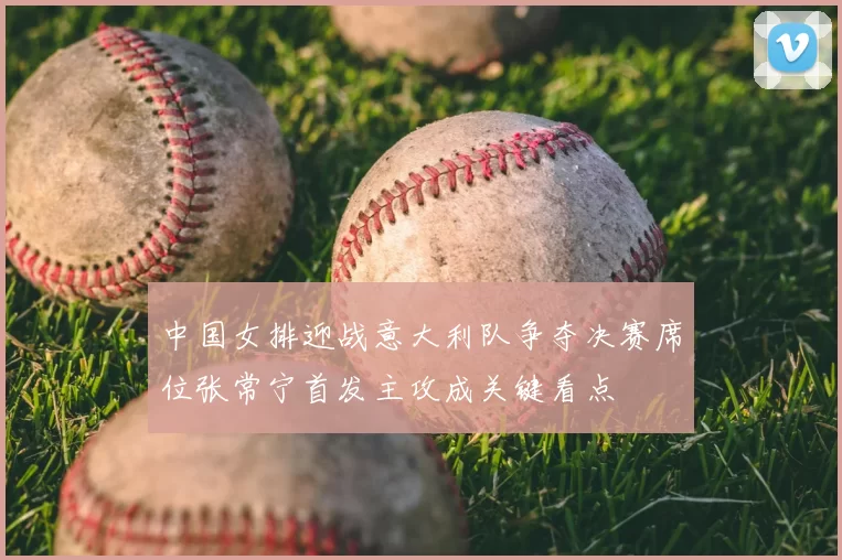 中国女排迎战意大利队争夺决赛席位张常宁首发主攻成关键看点