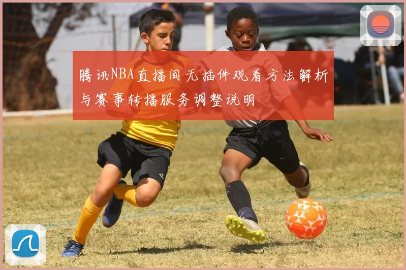 腾讯NBA直播间无插件观看方法解析与赛事转播服务调整说明