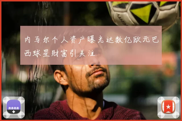 内马尔个人资产曝光达数亿欧元巴西球星财富引关注