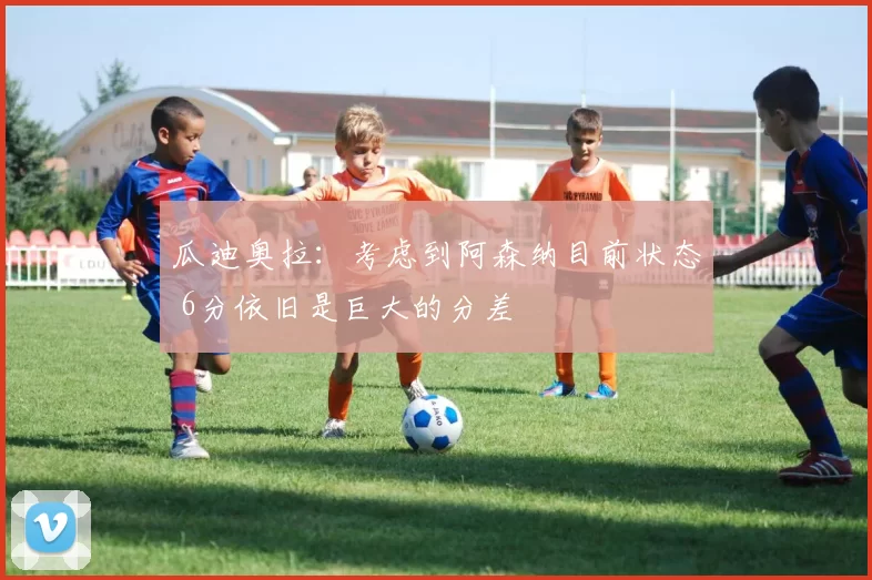 瓜迪奥拉：考虑到阿森纳目前状态 6分依旧是巨大的分差