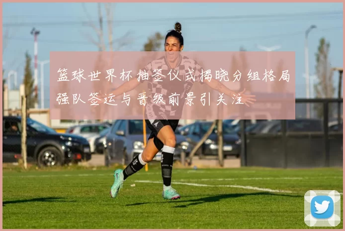 篮球世界杯抽签仪式揭晓分组格局强队签运与晋级前景引关注