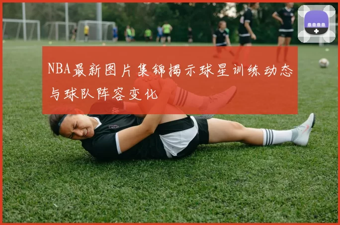 NBA最新图片集锦揭示球星训练动态与球队阵容变化