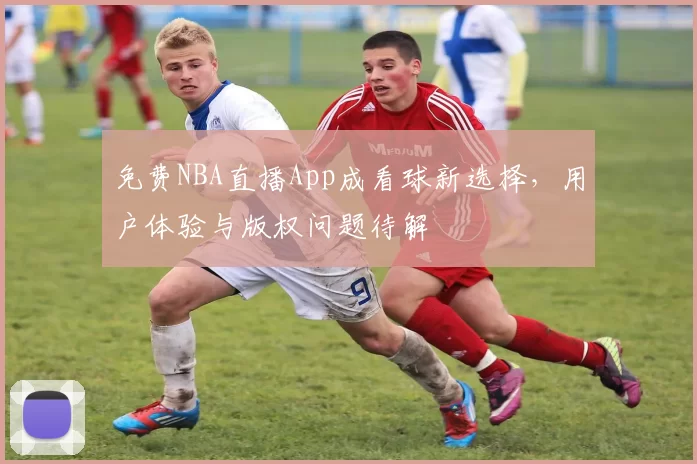免费NBA直播App成看球新选择，用户体验与版权问题待解