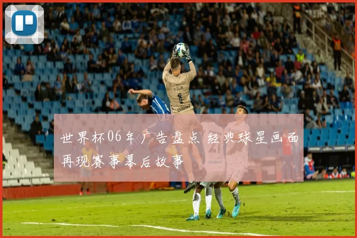 世界杯06年广告盘点 经典球星画面再现赛事幕后故事