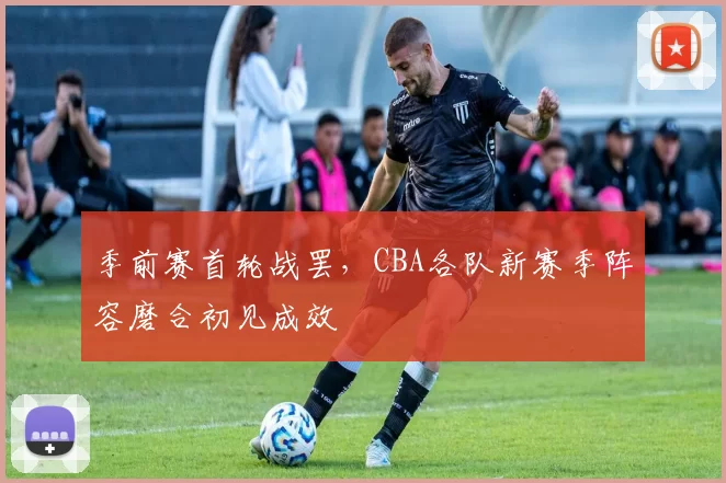 季前赛首轮战罢,CBA各队新赛季阵容磨合初见成效