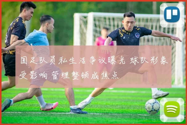 国足队员私生活争议曝光 球队形象受影响 管理整顿成焦点