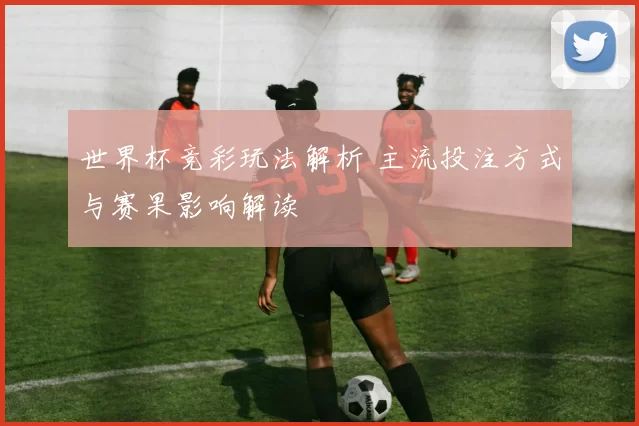 世界杯竞彩玩法解析 主流投注方式与赛果影响解读