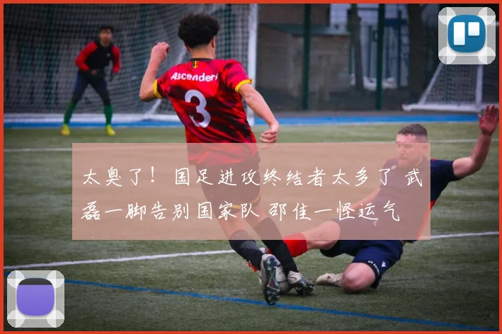 太臭了！国足进攻终结者太多了 武磊一脚告别国家队 邵佳一怪运气
