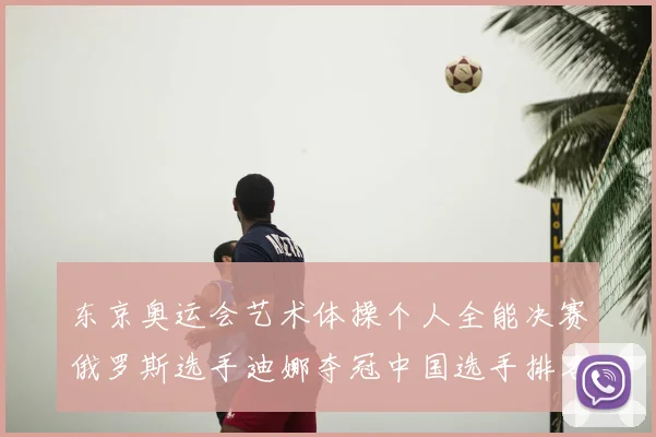 东京奥运会艺术体操个人全能决赛俄罗斯选手迪娜夺冠中国选手排名第四