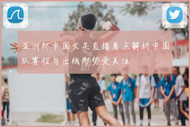 亚洲杯中国女足直播看点解析中国队赛程与出线形势受关注