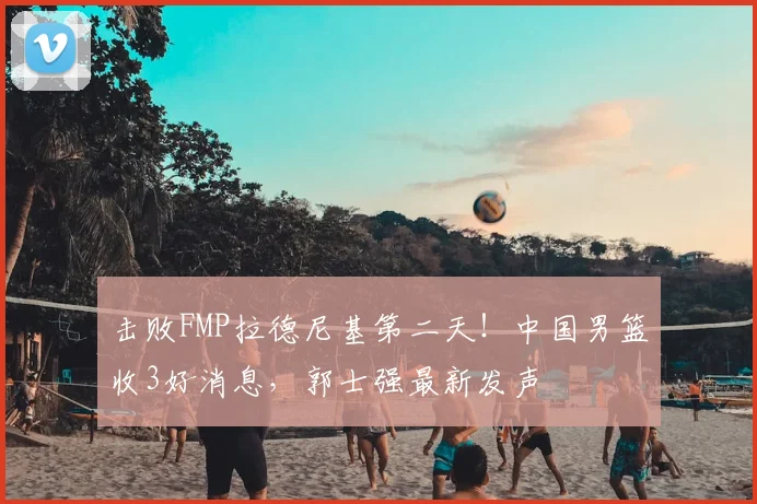 击败FMP拉德尼基第二天！中国男篮收3好消息，郭士强最新发声
