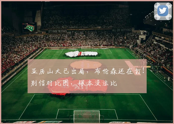 亚历山大已出局，布伦森还在打！别信对比图，根本没法比