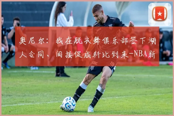 奥尼尔：我在脱衣舞俱乐部签下湖人合同、间接促成科比到来-NBA新闻