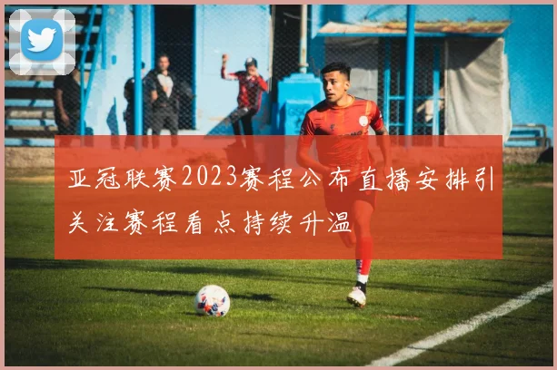 亚冠联赛2023赛程公布直播安排引关注赛程看点持续升温