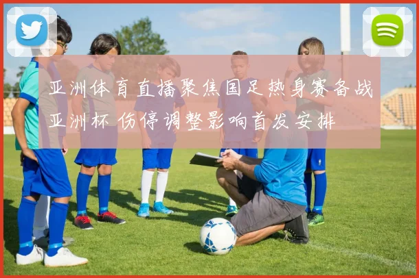 亚洲体育直播聚焦国足热身赛备战亚洲杯 伤停调整影响首发安排