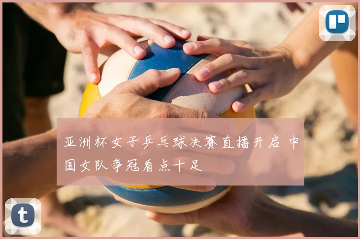亚洲杯女子乒乓球决赛直播开启 中国女队争冠看点十足