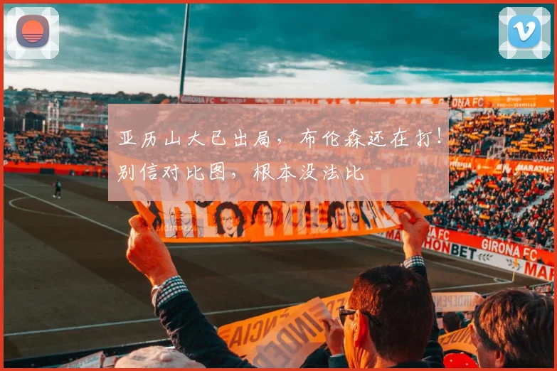 亚历山大已出局，布伦森还在打！别信对比图，根本没法比