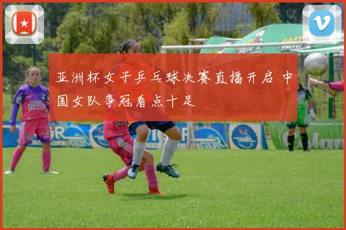 亚洲杯女子乒乓球决赛直播开启 中国女队争冠看点十足