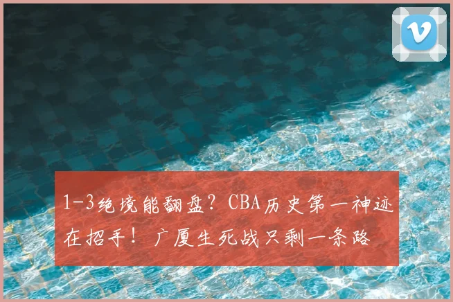 1-3绝境能翻盘？CBA历史第一神迹在招手！广厦生死战只剩一条路