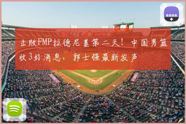 击败FMP拉德尼基第二天！中国男篮收3好消息，郭士强最新发声