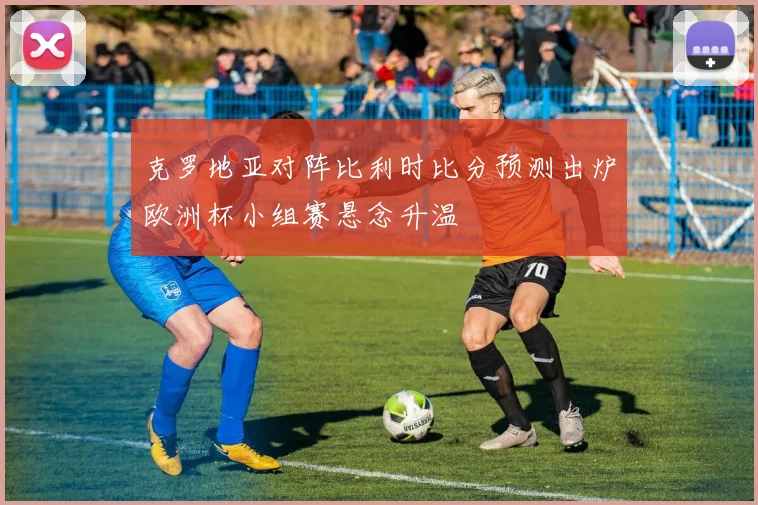 克罗地亚对阵比利时比分预测出炉欧洲杯小组赛悬念升温